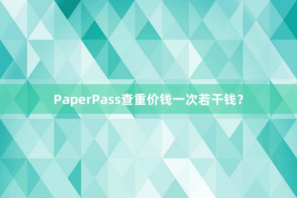 PaperPass查重价钱一次若干钱？
