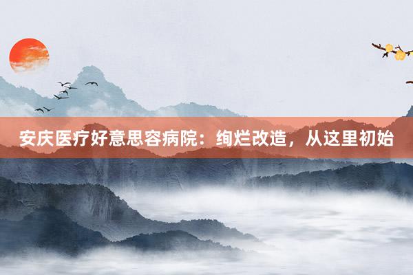 安庆医疗好意思容病院：绚烂改造，从这里初始