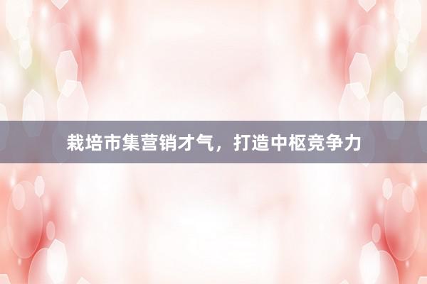 栽培市集营销才气，打造中枢竞争力